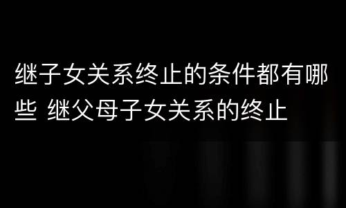 继子女关系终止的条件都有哪些 继父母子女关系的终止