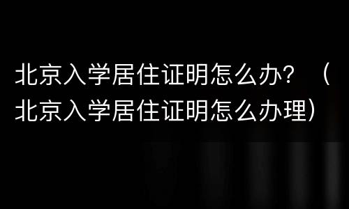 北京入学居住证明怎么办？（北京入学居住证明怎么办理）