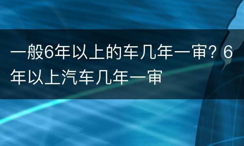 一般6年以上的车几年一审? 6年以上汽车几年一审