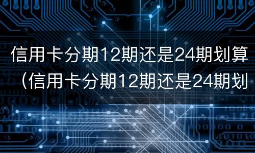 信用卡分期12期还是24期划算（信用卡分期12期还是24期划算些）