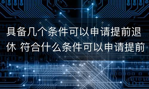 具备几个条件可以申请提前退休 符合什么条件可以申请提前退休