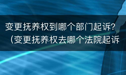 变更抚养权到哪个部门起诉？（变更抚养权去哪个法院起诉）