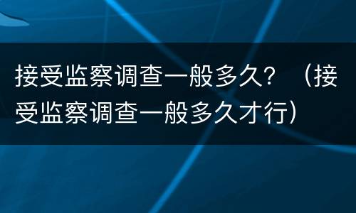 接受监察调查一般多久？（接受监察调查一般多久才行）