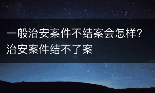 一般治安案件不结案会怎样? 治安案件结不了案