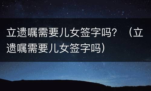 立遗嘱需要儿女签字吗？（立遗嘱需要儿女签字吗）