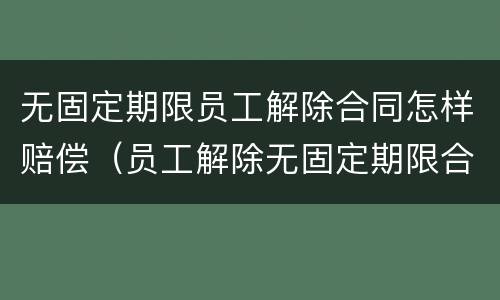 无固定期限员工解除合同怎样赔偿（员工解除无固定期限合同需要赔偿吗）
