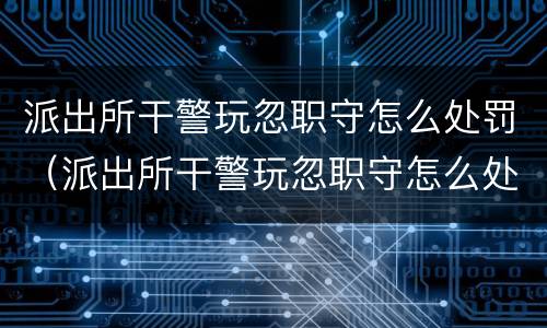 派出所干警玩忽职守怎么处罚（派出所干警玩忽职守怎么处罚的）