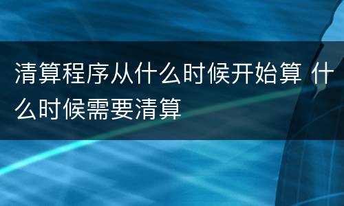 清算程序从什么时候开始算 什么时候需要清算