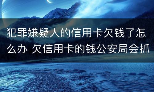 犯罪嫌疑人的信用卡欠钱了怎么办 欠信用卡的钱公安局会抓捕吗