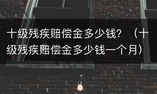 十级残疾赔偿金多少钱？（十级残疾赔偿金多少钱一个月）