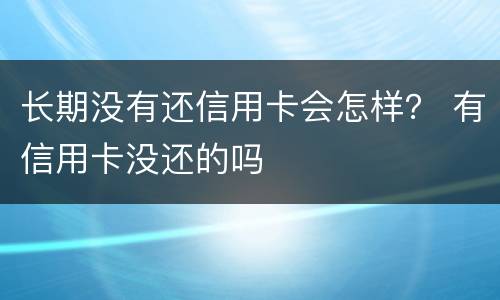 长期没有还信用卡会怎样？ 有信用卡没还的吗