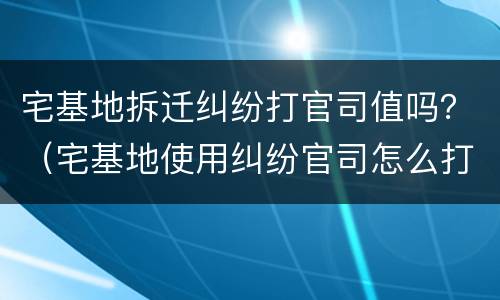 宅基地拆迁纠纷打官司值吗？（宅基地使用纠纷官司怎么打）