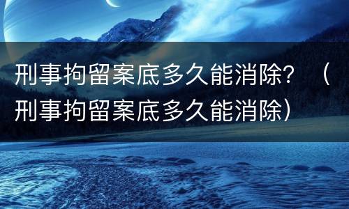 刑事拘留案底多久能消除？（刑事拘留案底多久能消除）