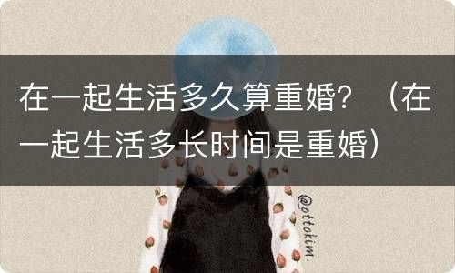 在一起生活多久算重婚？（在一起生活多长时间是重婚）