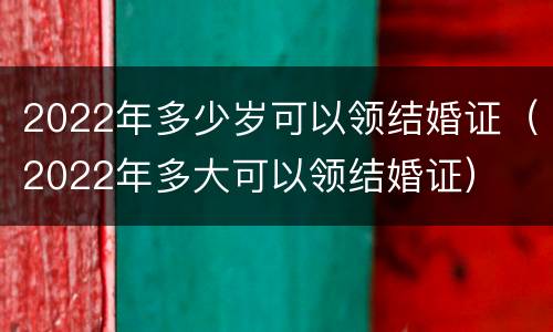 2022年多少岁可以领结婚证（2022年多大可以领结婚证）