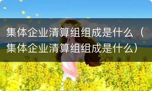 集体企业清算组组成是什么（集体企业清算组组成是什么）