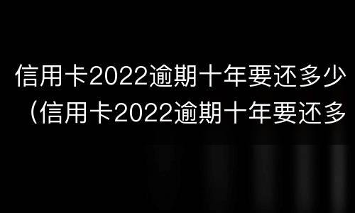 信用卡2022逾期十年要还多少（信用卡2022逾期十年要还多少利息）