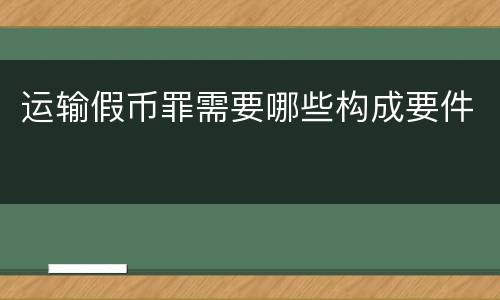 运输假币罪需要哪些构成要件