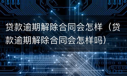 贷款逾期解除合同会怎样（贷款逾期解除合同会怎样吗）