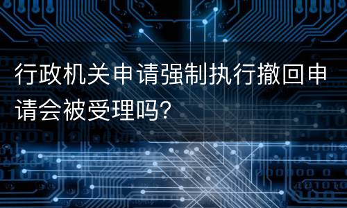 行政机关申请强制执行撤回申请会被受理吗？
