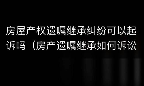 房屋产权遗嘱继承纠纷可以起诉吗（房产遗嘱继承如何诉讼）