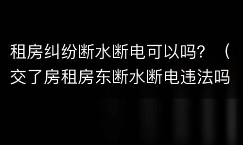租房纠纷断水断电可以吗？（交了房租房东断水断电违法吗）