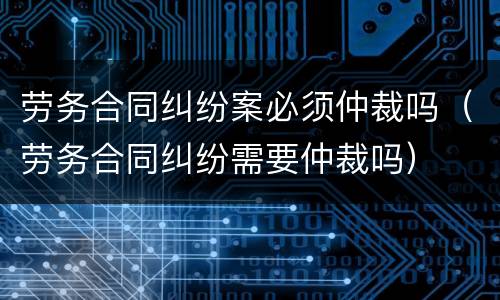 劳务合同纠纷案必须仲裁吗（劳务合同纠纷需要仲裁吗）