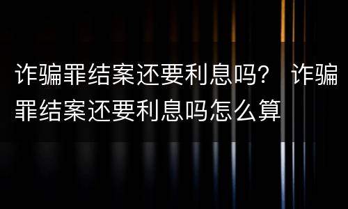 诈骗罪结案还要利息吗？ 诈骗罪结案还要利息吗怎么算