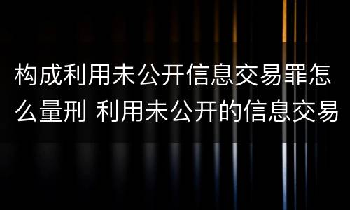 构成利用未公开信息交易罪怎么量刑 利用未公开的信息交易罪主体