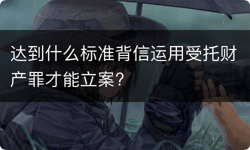达到什么标准背信运用受托财产罪才能立案?