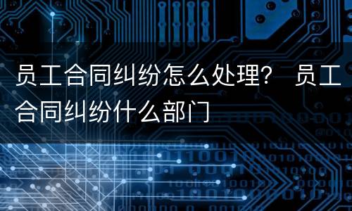 员工合同纠纷怎么处理？ 员工合同纠纷什么部门