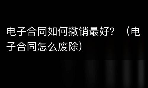 电子合同如何撤销最好？（电子合同怎么废除）
