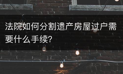 法院如何分割遗产房屋过户需要什么手续？