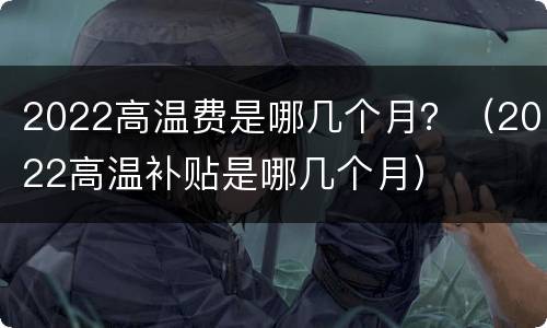 2022高温费是哪几个月？（2022高温补贴是哪几个月）