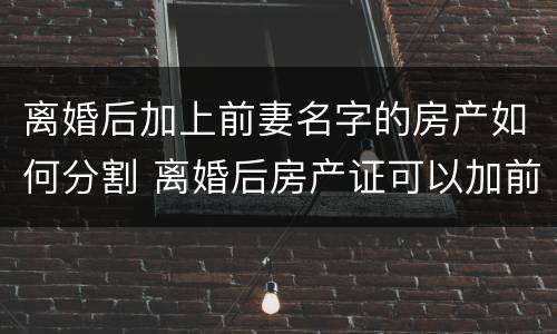 离婚后加上前妻名字的房产如何分割 离婚后房产证可以加前妻的名字吗