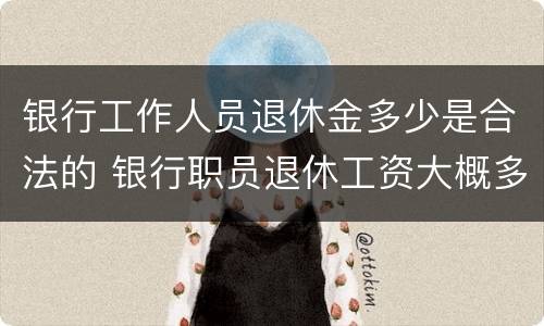 银行工作人员退休金多少是合法的 银行职员退休工资大概多少