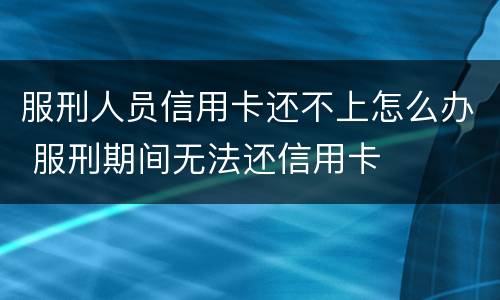 服刑人员信用卡还不上怎么办 服刑期间无法还信用卡