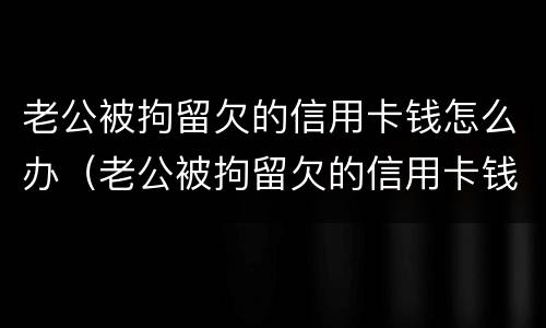 老公被拘留欠的信用卡钱怎么办（老公被拘留欠的信用卡钱怎么办理）