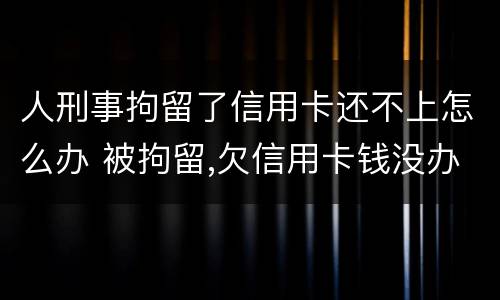 人刑事拘留了信用卡还不上怎么办 被拘留,欠信用卡钱没办法还怎么办