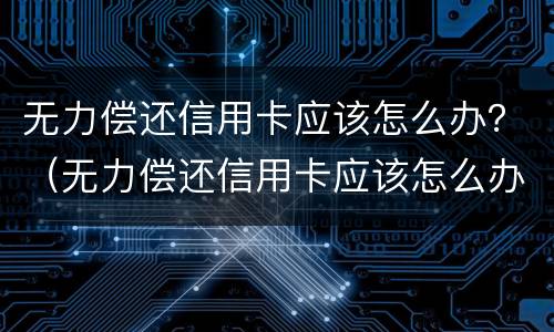 无力偿还信用卡应该怎么办？（无力偿还信用卡应该怎么办理）