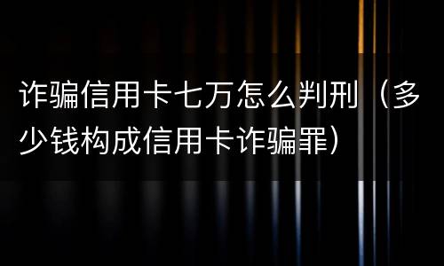 诈骗信用卡七万怎么判刑（多少钱构成信用卡诈骗罪）