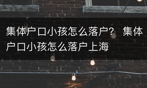 集体户口小孩怎么落户？ 集体户口小孩怎么落户上海
