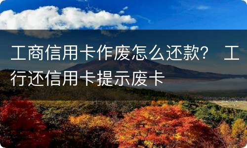 工商信用卡作废怎么还款？ 工行还信用卡提示废卡