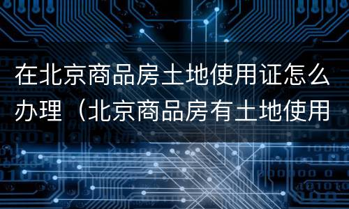 在北京商品房土地使用证怎么办理（北京商品房有土地使用证吗）