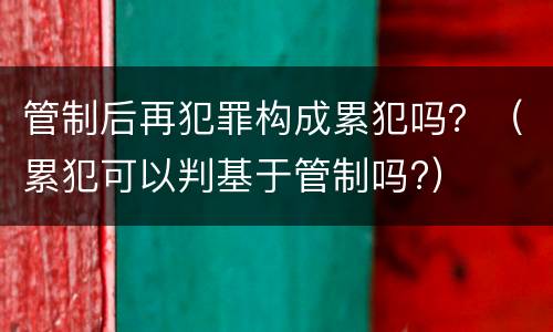 管制后再犯罪构成累犯吗？（累犯可以判基于管制吗?）