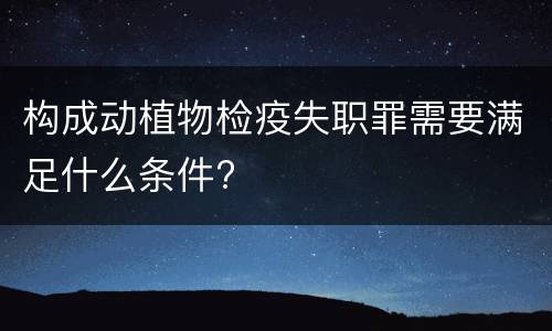 构成动植物检疫失职罪需要满足什么条件?