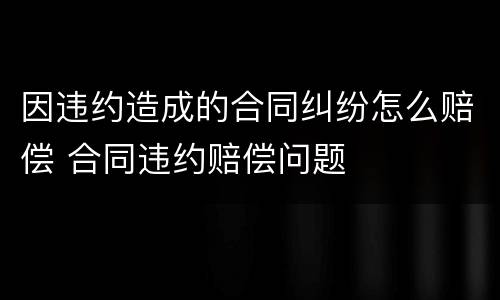因违约造成的合同纠纷怎么赔偿 合同违约赔偿问题