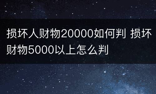 损坏人财物20000如何判 损坏财物5000以上怎么判