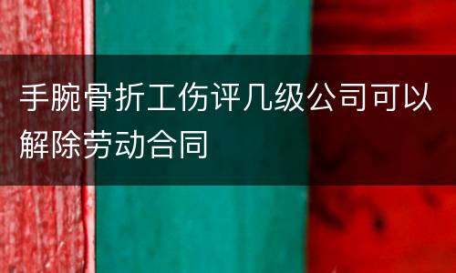 手腕骨折工伤评几级公司可以解除劳动合同