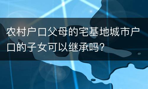 农村户口父母的宅基地城市户口的子女可以继承吗?